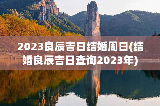 2023良辰吉日结婚周日(结婚良辰吉日查询2023年)