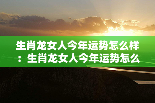 生肖龙女人今年运势怎么样：生肖龙女人今年运势怎么样呢 