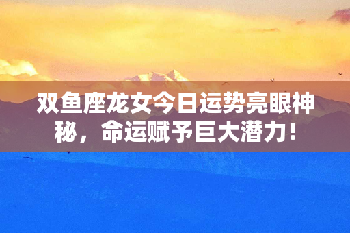 双鱼座龙女今日运势亮眼神秘，命运赋予巨大潜力！