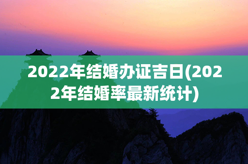 2022年结婚办证吉日(2022年结婚率最新统计)