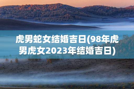 虎男蛇女结婚吉日(98年虎男虎女2023年结婚吉日)