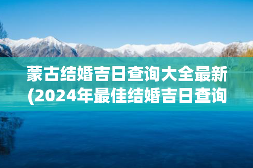 蒙古结婚吉日查询大全最新(2024年最佳结婚吉日查询大全)