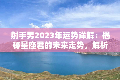 射手男2023年运势详解：揭秘星座君的未来走势，解析财运、感情、事业等方面！