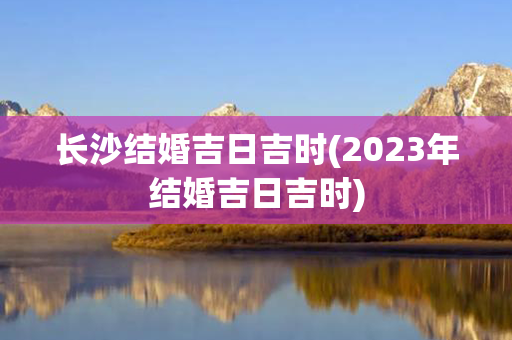 长沙结婚吉日吉时(2023年结婚吉日吉时)