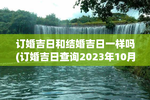 订婚吉日和结婚吉日一样吗(订婚吉日查询2023年10月份)