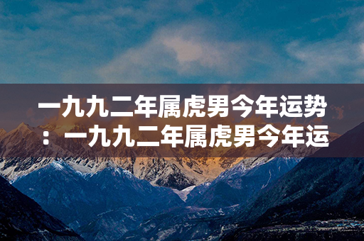 一九九二年属虎男今年运势：一九九二年属虎男今年运势如何 