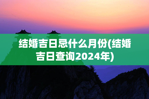 结婚吉日忌什么月份(结婚吉日查询2024年)