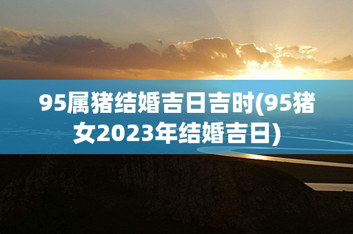 95属猪结婚吉日吉时(95猪女2023年结婚吉日)