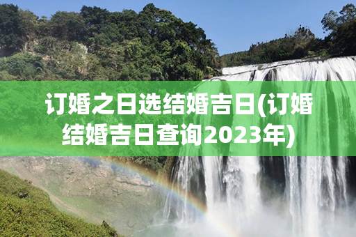 订婚之日选结婚吉日(订婚结婚吉日查询2023年)