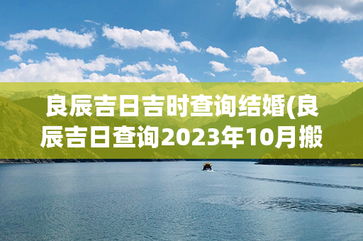 良辰吉日吉时查询结婚(良辰吉日查询2023年10月搬家吉时)