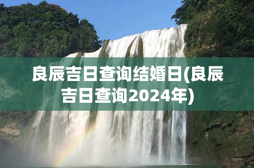 良辰吉日查询结婚日(良辰吉日查询2024年)