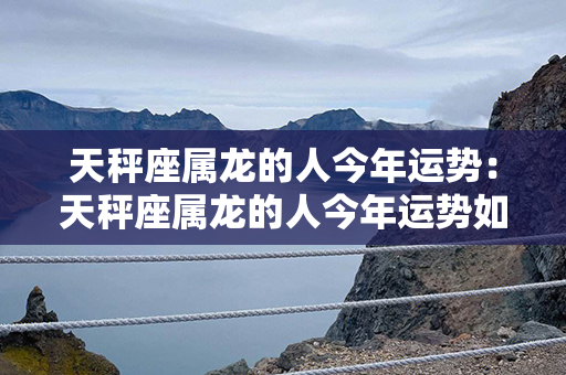 天秤座属龙的人今年运势：天秤座属龙的人今年运势如何 