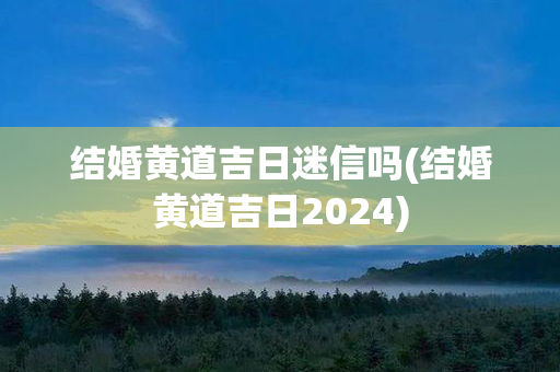 结婚黄道吉日迷信吗(结婚黄道吉日2024)