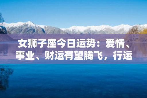 女狮子座今日运势：爱情、事业、财运有望腾飞，行运正当午！