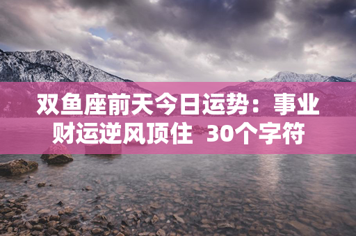 双鱼座前天今日运势：事业财运逆风顶住  30个字符