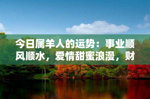 今日属羊人的运势：事业顺风顺水，爱情甜蜜浪漫，财富滚滚来！