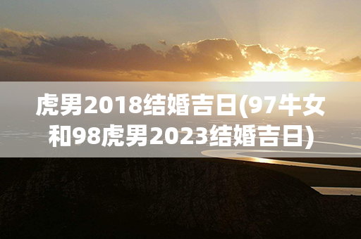 虎男2018结婚吉日(97牛女和98虎男2023结婚吉日)