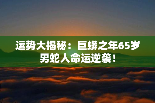 运势大揭秘：巨蟒之年65岁男蛇人命运逆袭！