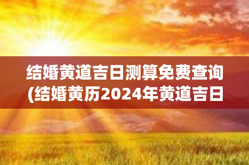 结婚黄道吉日测算免费查询(结婚黄历2024年黄道吉日查询)