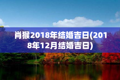 肖猴2018年结婚吉日(2018年12月结婚吉日)