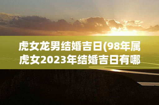 虎女龙男结婚吉日(98年属虎女2023年结婚吉日有哪些)