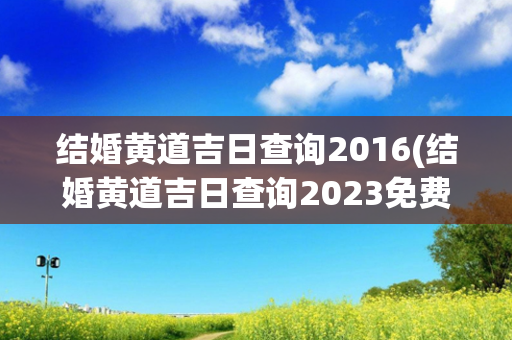 结婚黄道吉日查询2016(结婚黄道吉日查询2023免费)