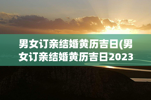 男女订亲结婚黄历吉日(男女订亲结婚黄历吉日2023二十)