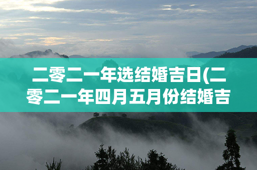 二零二一年选结婚吉日(二零二一年四月五月份结婚吉日)