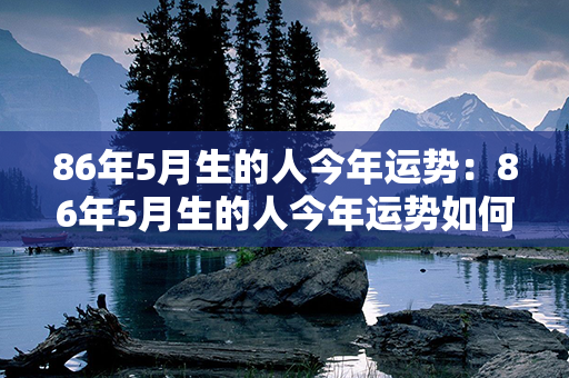 86年5月生的人今年运势：86年5月生的人今年运势如何 