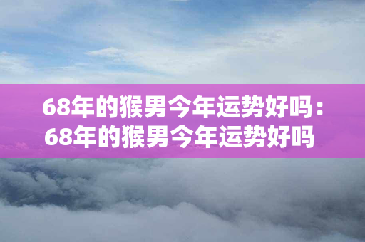 68年的猴男今年运势好吗：68年的猴男今年运势好吗 