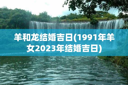 羊和龙结婚吉日(1991年羊女2023年结婚吉日)