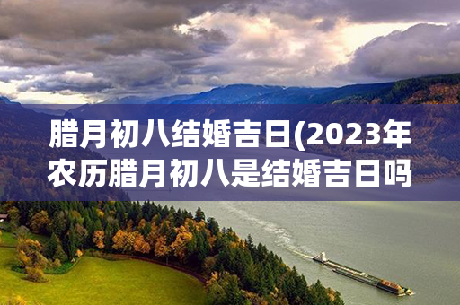 腊月初八结婚吉日(2023年农历腊月初八是结婚吉日吗)