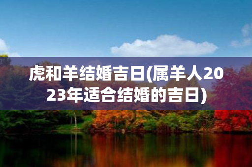 虎和羊结婚吉日(属羊人2023年适合结婚的吉日)