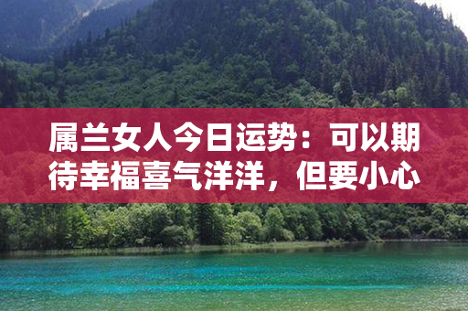 属兰女人今日运势：可以期待幸福喜气洋洋，但要小心厄运挡道