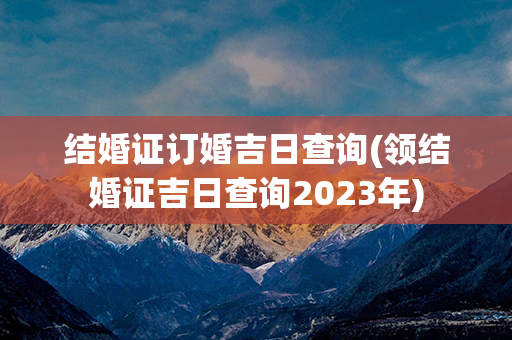 结婚证订婚吉日查询(领结婚证吉日查询2023年)