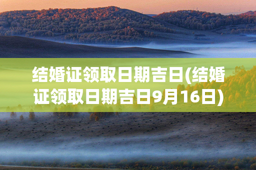 结婚证领取日期吉日(结婚证领取日期吉日9月16日)