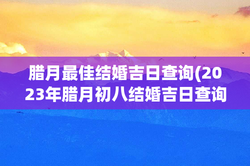 腊月最佳结婚吉日查询(2023年腊月初八结婚吉日查询)