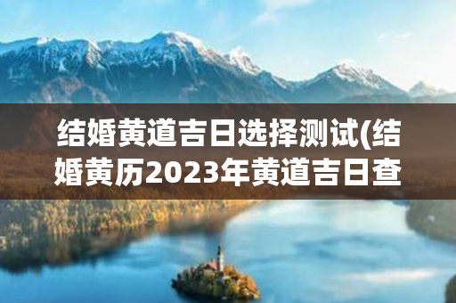 结婚黄道吉日选择测试(结婚黄历2023年黄道吉日查询)