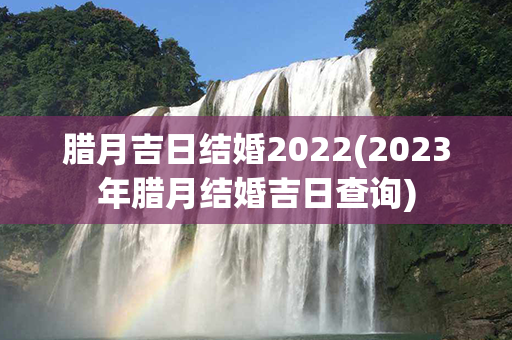 腊月吉日结婚2022(2023年腊月结婚吉日查询)