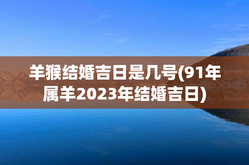 羊猴结婚吉日是几号(91年属羊2023年结婚吉日)