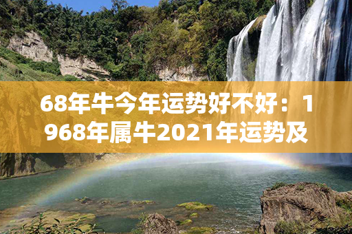 68年牛今年运势好不好：1968年属牛2021年运势及运程 