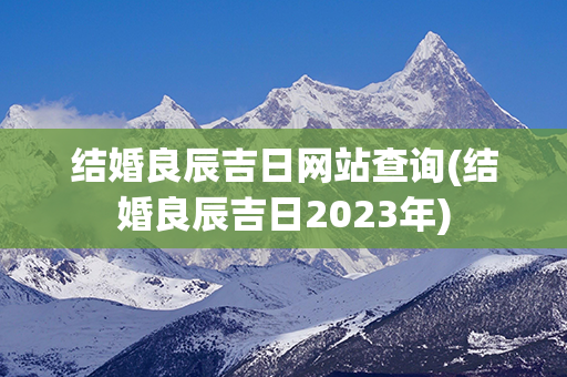 结婚良辰吉日网站查询(结婚良辰吉日2023年)