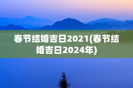 春节结婚吉日2021(春节结婚吉日2024年)