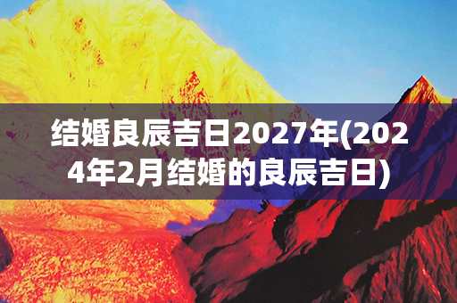 结婚良辰吉日2027年(2024年2月结婚的良辰吉日)