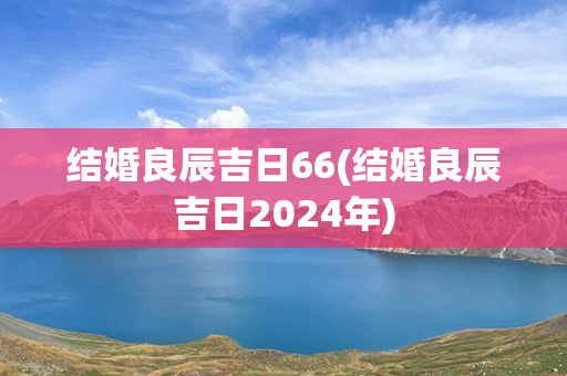 结婚良辰吉日66(结婚良辰吉日2024年)