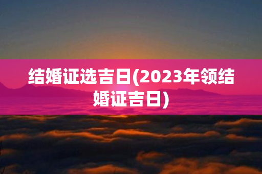 结婚证选吉日(2023年领结婚证吉日)