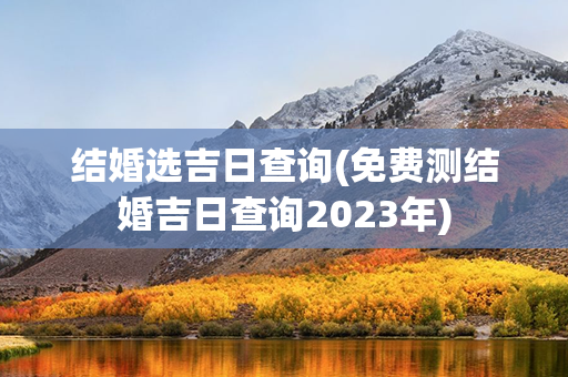 结婚选吉日查询(免费测结婚吉日查询2023年)