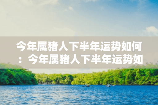 今年属猪人下半年运势如何：今年属猪人下半年运势如何呢 