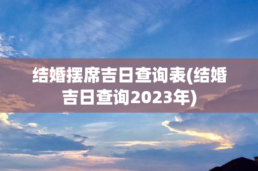 结婚摆席吉日查询表(结婚吉日查询2023年)