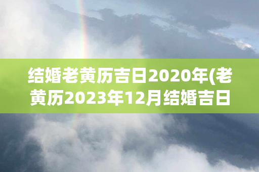 结婚老黄历吉日2020年(老黄历2023年12月结婚吉日)